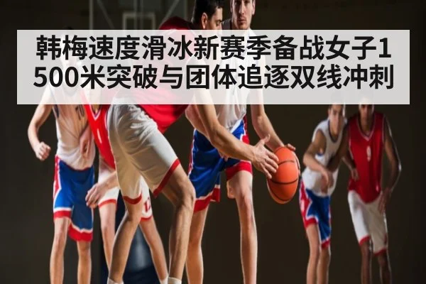 韩梅速度滑冰新赛季备战女子1500米突破与团体追逐双线冲刺