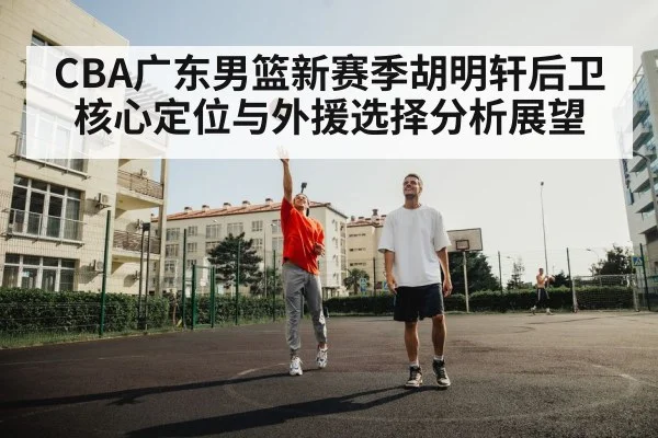 CBA广东男篮新赛季胡明轩后卫核心定位与外援选择分析展望