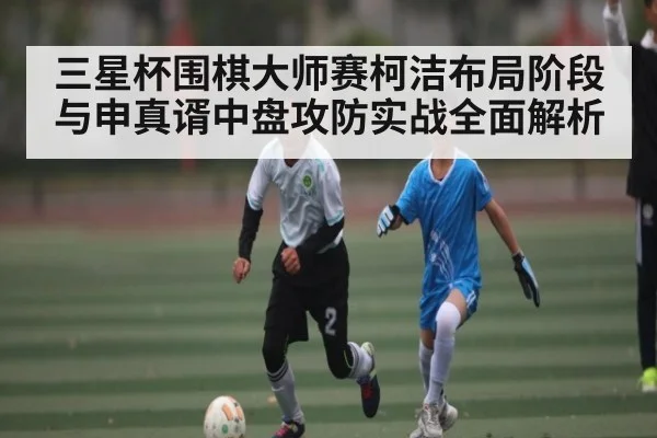 三星杯围棋大师赛柯洁布局阶段与申真谞中盘攻防实战全面解析