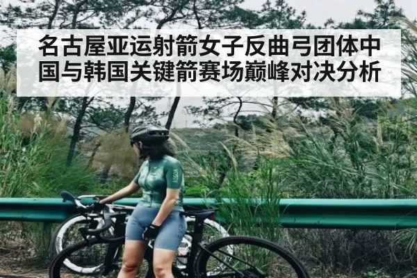 名古屋亚运射箭女子反曲弓团体中国与韩国关键箭赛场巅峰对决分析