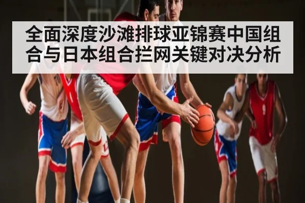 全面深度沙滩排球亚锦赛中国组合与日本组合拦网关键对决分析