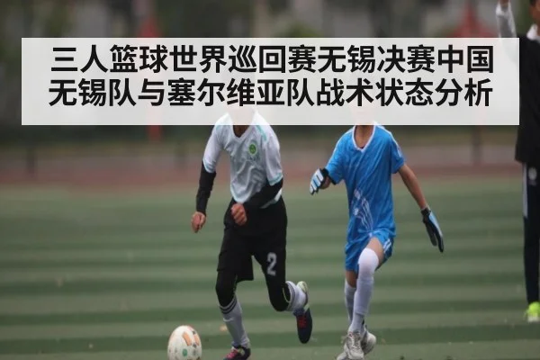 三人篮球世界巡回赛无锡决赛中国无锡队与塞尔维亚队战术状态分析