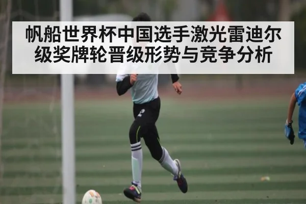 帆船世界杯中国选手激光雷迪尔级奖牌轮晋级形势与竞争分析